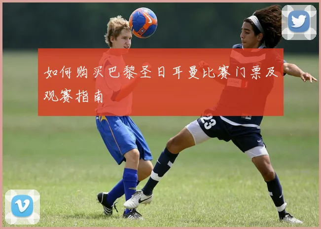 如何购买巴黎圣日耳曼比赛门票及观赛指南