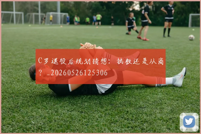 C罗退役后规划猜想：执教还是从商？_20260526125306