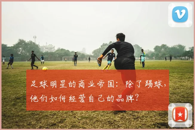足球明星的商业帝国：除了踢球，他们如何经营自己的品牌？