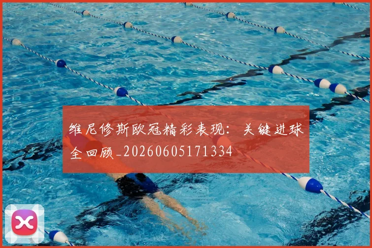 维尼修斯欧冠精彩表现：关键进球全回顾_20260605171334